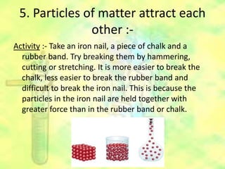 5. Particles of matter attract each
other :-
Activity :- Take an iron nail, a piece of chalk and a
rubber band. Try breaking them by hammering,
cutting or stretching. It is more easier to break the
chalk, less easier to break the rubber band and
difficult to break the iron nail. This is because the
particles in the iron nail are held together with
greater force than in the rubber band or chalk.
 