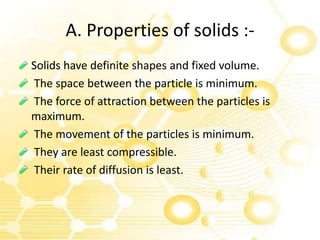A. Properties of solids :-
Solids have definite shapes and fixed volume.
The space between the particle is minimum.
The force of attraction between the particles is
maximum.
The movement of the particles is minimum.
They are least compressible.
Their rate of diffusion is least.
 