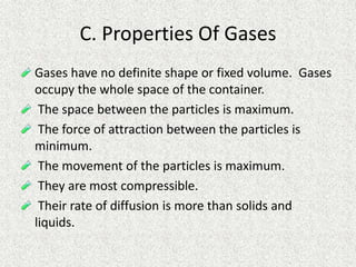 C. Properties Of Gases
Gases have no definite shape or fixed volume. Gases
occupy the whole space of the container.
The space between the particles is maximum.
The force of attraction between the particles is
minimum.
The movement of the particles is maximum.
They are most compressible.
Their rate of diffusion is more than solids and
liquids.
 