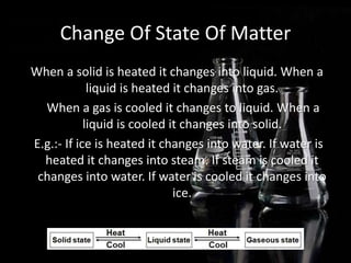 Change Of State Of Matter
When a solid is heated it changes into liquid. When a
liquid is heated it changes into gas.
When a gas is cooled it changes to liquid. When a
liquid is cooled it changes into solid.
E.g.:- If ice is heated it changes into water. If water is
heated it changes into steam. If steam is cooled it
changes into water. If water is cooled it changes into
ice.
 