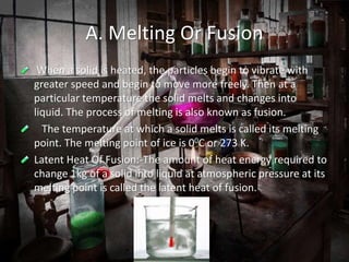 A. Melting Or Fusion
When a solid is heated, the particles begin to vibrate with
greater speed and begin to move more freely. Then at a
particular temperature the solid melts and changes into
liquid. The process of melting is also known as fusion.
The temperature at which a solid melts is called its melting
point. The melting point of ice is 00C or 273 K.
Latent Heat Of Fusion:-The amount of heat energy required to
change 1kg of a solid into liquid at atmospheric pressure at its
melting point is called the latent heat of fusion.
 