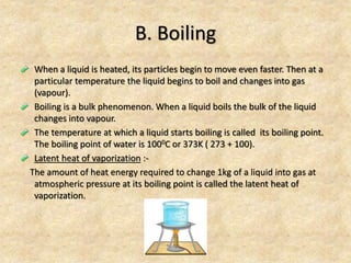 B. Boiling
When a liquid is heated, its particles begin to move even faster. Then at a
particular temperature the liquid begins to boil and changes into gas
(vapour).
Boiling is a bulk phenomenon. When a liquid boils the bulk of the liquid
changes into vapour.
The temperature at which a liquid starts boiling is called its boiling point.
The boiling point of water is 1000C or 373K ( 273 + 100).
Latent heat of vaporization :-
The amount of heat energy required to change 1kg of a liquid into gas at
atmospheric pressure at its boiling point is called the latent heat of
vaporization.
 