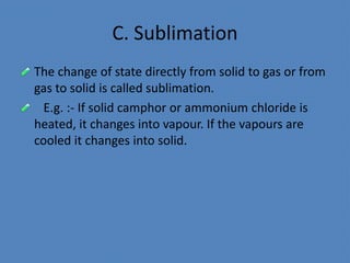 C. Sublimation
The change of state directly from solid to gas or from
gas to solid is called sublimation.
E.g. :- If solid camphor or ammonium chloride is
heated, it changes into vapour. If the vapours are
cooled it changes into solid.
 