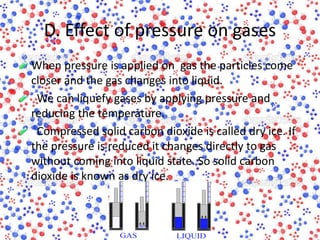D. Effect of pressure on gases
When pressure is applied on gas the particles come
closer and the gas changes into liquid.
We can liquefy gases by applying pressure and
reducing the temperature.
Compressed solid carbon dioxide is called dry ice. If
the pressure is reduced it changes directly to gas
without coming into liquid state. So solid carbon
dioxide is known as dry ice.
 