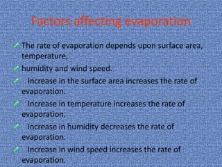 Factors affecting evaporation
The rate of evaporation depends upon surface area,
temperature,
humidity and wind speed.
Increase in the surface area increases the rate of
evaporation.
Increase in temperature increases the rate of
evaporation.
Increase in humidity decreases the rate of
evaporation.
Increase in wind speed increases the rate of
evaporation.
 