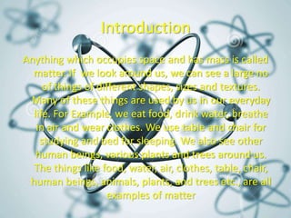 Introduction
Anything which occupies space and has mass is called
matter. If we look around us, we can see a large no
of things of different shapes, sizes and textures.
Many of these things are used by us in our everyday
life. For Example, we eat food, drink water, breathe
in air and wear clothes. We use table and chair for
studying and bed for sleeping. We also see other
human beings, various plants and trees around us.
The things like food, water, air, clothes, table, chair,
human beings, animals, plants, and trees etc., are all
examples of matter
 
