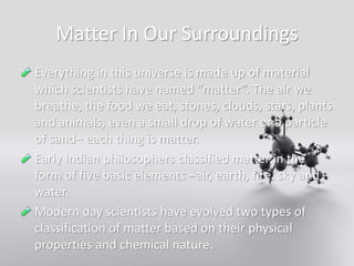 Matter In Our Surroundings
Everything in this universe is made up of material
which scientists have named “matter”. The air we
breathe, the food we eat, stones, clouds, stars, plants
and animals, even a small drop of water or a particle
of sand– each thing is matter.
Early Indian philosophers classified matter in the
form of five basic elements –air, earth, fire, sky and
water.
Modern day scientists have evolved two types of
classification of matter based on their physical
properties and chemical nature.
 