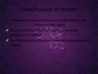 Classification of matter
Nowadays scientists have classified matter in the
following two types:-
The physical classification based on physical
properties of matter.
The chemical classification chemical composition of
matter.
 