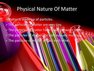 Physical Nature Of Matter
Matter is made up of particles.
The particles of matter are very tiny.
The particles of matter have space between them.
The particles of matter are continuously moving.
The particles of matter attract each other.
 