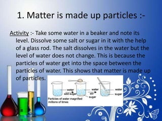 1. Matter is made up particles :-
Activity :- Take some water in a beaker and note its
level. Dissolve some salt or sugar in it with the help
of a glass rod. The salt dissolves in the water but the
level of water does not change. This is because the
particles of water get into the space between the
particles of water. This shows that matter is made up
of particles.
 