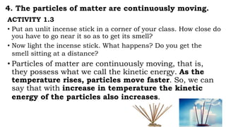 4. The particles of matter are continuously moving.
ACTIVITY 1.3
• Put an unlit incense stick in a corner of your class. How close do
you have to go near it so as to get its smell?
• Now light the incense stick. What happens? Do you get the
smell sitting at a distance?
• Particles of matter are continuously moving, that is,
they possess what we call the kinetic energy. As the
temperature rises, particles move faster. So, we can
say that with increase in temperature the kinetic
energy of the particles also increases.
 