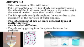 ACTIVITY 1.4
• Take two beakers filled with water
• Put a drop of blue or red ink slowly and carefully along
the sides of the first beaker and honey in the same way in
the second beaker .Leave them undisturbed
• The ink spreads evenly throughout the water due to the
movement of the particles of water and ink.
• The intermixing of two or more different types of
matter on their
own is called diffusion.
• They do so by getting into the spaces between the
particles
 