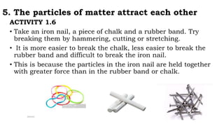 5. The particles of matter attract each other
ACTIVITY 1.6
• Take an iron nail, a piece of chalk and a rubber band. Try
breaking them by hammering, cutting or stretching.
• It is more easier to break the chalk, less easier to break the
rubber band and difficult to break the iron nail.
• This is because the particles in the iron nail are held together
with greater force than in the rubber band or chalk.
 