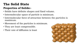 The Solid State
Properties of Solids:-
• Solids have definite shapes and fixed volume.
• Intermolecular space of particle is minimum.
• Intermolecular force of attraction between the particles is
maximum.
• Movement of the particles is minimum.
• They are least compressible.
• Their rate of diffusion is least
 