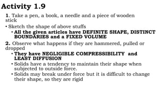 Activity 1.9
1. Take a pen, a book, a needle and a piece of wooden
stick
• Sketch the shape of above stuffs
• All the given articles have DEFINITE SHAPE, DISTINCT
BOUNDARIES and a FIXED VOLUME
2. Observe what happens if they are hammered, pulled or
dropped
• They have NEGLIGIBLE COMPRESSIBILITY and
LEAST DIFFUSION
• Solids have a tendency to maintain their shape when
subjected to outside force.
• Solids may break under force but it is difficult to change
their shape, so they are rigid
 