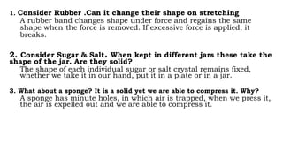 1. Consider Rubber .Can it change their shape on stretching
A rubber band changes shape under force and regains the same
shape when the force is removed. If excessive force is applied, it
breaks.
2. Consider Sugar & Salt. When kept in different jars these take the
shape of the jar. Are they solid?
The shape of each individual sugar or salt crystal remains fixed,
whether we take it in our hand, put it in a plate or in a jar.
3. What about a sponge? It is a solid yet we are able to compress it. Why?
A sponge has minute holes, in which air is trapped, when we press it,
the air is expelled out and we are able to compress it.
 