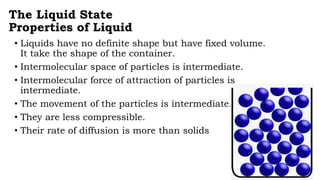 The Liquid State
Properties of Liquid
• Liquids have no definite shape but have fixed volume.
It take the shape of the container.
• Intermolecular space of particles is intermediate.
• Intermolecular force of attraction of particles is
intermediate.
• The movement of the particles is intermediate.
• They are less compressible.
• Their rate of diffusion is more than solids
 