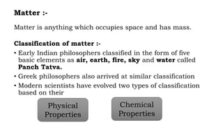 Matter :-
Matter is anything which occupies space and has mass.
Classification of matter :-
• Early Indian philosophers classified in the form of five
basic elements as air, earth, fire, sky and water called
Panch Tatva.
• Greek philosophers also arrived at similar classification
• Modern scientists have evolved two types of classification
based on their
Physical
Properties
Chemical
Properties
 