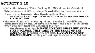 ACTIVITY 1.10
• Collect the following: Water, Cooking Oil, Milk, Juice & a Cold drink
• Take containers of different shape & mark 50ml on these containers
• Observe what happened when liquids spills on floor.
We observe THAT LIQUIDS HAVE NO FIXED SHAPE BUT HAVE A
FIXED VOLUME
• Measure 50 mL of any one liquid and transfer it into different
containers one by one. Observe the volume and shape of the liquid
when you pour from one container to other.
We observe that liquids HAVE NO FIXED SHAPE BUT HAVE A
FIXED VOLUME. THEY TAKE UP THE SHAPE OF THE
CONTAINER in which they are kept. LIQUIDS FLOW AND
CHANGE SHAPE, so they are not rigid but can be called fluid.
 