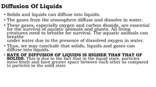 Diffusion Of Liquids
• Solids and liquids can diffuse into liquids.
• The gases from the atmosphere diffuse and dissolve in water.
• These gases, especially oxygen and carbon dioxide, are essential
for the survival of aquatic animals and plants. All living
creatures need to breathe for survival. The aquatic animals can
breathe
under water due to the presence of dissolved oxygen in water.
• Thus, we may conclude that solids, liquids and gases can
diffuse into liquids.
• RATE OF DIFFUSION OF LIQUIDS IS HIGHER THAN THAT OF
SOLIDS. This is due to the fact that in the liquid state, particles
move freely and have greater space between each other as compared
to particles in the solid state
 