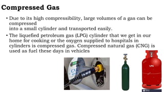 Compressed Gas
• Due to its high compressibility, large volumes of a gas can be
compressed
into a small cylinder and transported easily.
• The liquefied petroleum gas (LPG) cylinder that we get in our
home for cooking or the oxygen supplied to hospitals in
cylinders is compressed gas. Compressed natural gas (CNG) is
used as fuel these days in vehicles
 
