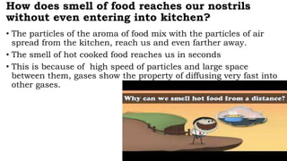 How does smell of food reaches our nostrils
without even entering into kitchen?
• The particles of the aroma of food mix with the particles of air
spread from the kitchen, reach us and even farther away.
• The smell of hot cooked food reaches us in seconds
• This is because of high speed of particles and large space
between them, gases show the property of diffusing very fast into
other gases.
 