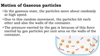 Motion of Gaseous particles
• In the gaseous state, the particles move about randomly
at high speed.
• Due to this random movement, the particles hit each
other and also the walls of the container.
• The pressure exerted by the gas is because of this force
exerted by gas particles per unit area on the walls of the
container.
 