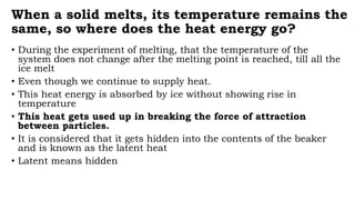 When a solid melts, its temperature remains the
same, so where does the heat energy go?
• During the experiment of melting, that the temperature of the
system does not change after the melting point is reached, till all the
ice melt
• Even though we continue to supply heat.
• This heat energy is absorbed by ice without showing rise in
temperature
• This heat gets used up in breaking the force of attraction
between particles.
• It is considered that it gets hidden into the contents of the beaker
and is known as the latent heat
• Latent means hidden
 
