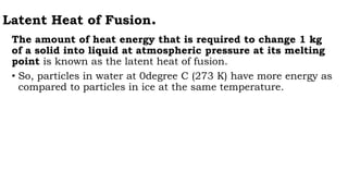 Latent Heat of Fusion.
The amount of heat energy that is required to change 1 kg
of a solid into liquid at atmospheric pressure at its melting
point is known as the latent heat of fusion.
• So, particles in water at 0degree C (273 K) have more energy as
compared to particles in ice at the same temperature.
 