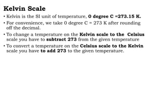 Kelvin Scale
• Kelvin is the SI unit of temperature, 0 degree C =273.15 K.
• For convenience, we take 0 degree C = 273 K after rounding
off the decimal.
• To change a temperature on the Kelvin scale to the Celsius
scale you have to subtract 273 from the given temperature
• To convert a temperature on the Celsius scale to the Kelvin
scale you have to add 273 to the given temperature.
 