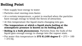 Boiling Point
• Now supply heat energy to water
• Particles start moving even faster.
• At a certain temperature, a point is reached when the particles
have enough energy to break the forces of attraction.
• At this temperature the liquid starts changing into gas.
• The temperature at which a liquid starts boiling at the
atmospheric pressure is known as its boiling point.
• Boiling is a bulk phenomenon. Particles from the bulk of the
liquid gain enough energy to change into the vapour state.
• For water this temperature is 373 K (100 degree C = 273 + 100
= 373 K).
 