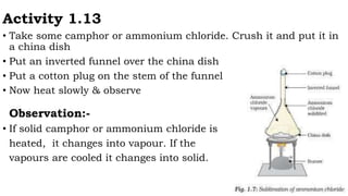 Activity 1.13
• Take some camphor or ammonium chloride. Crush it and put it in
a china dish
• Put an inverted funnel over the china dish
• Put a cotton plug on the stem of the funnel
• Now heat slowly & observe
Observation:-
• If solid camphor or ammonium chloride is
heated, it changes into vapour. If the
vapours are cooled it changes into solid.
 