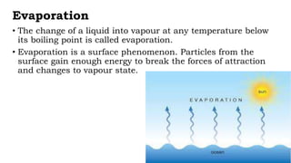 Evaporation
• The change of a liquid into vapour at any temperature below
its boiling point is called evaporation.
• Evaporation is a surface phenomenon. Particles from the
surface gain enough energy to break the forces of attraction
and changes to vapour state.
 