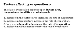 Factors affecting evaporation :-
The rate of evaporation depends upon surface area,
temperature, humidity and wind speed.
1. Increase in the surface area increases the rate of evaporation.
2. Increase in temperature increases the rate of evaporation.
3. Increase in humidity decreases the rate of evaporation.
4. Increase in wind speed increases the rate of evaporation
 