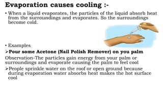 Evaporation causes cooling :-
• When a liquid evaporates, the particles of the liquid absorb heat
from the surroundings and evaporates. So the surroundings
become cold.
• Examples
Pour some Acetone (Nail Polish Remover) on you palm
Observation-The particles gain energy from your palm or
surroundings and evaporate causing the palm to feel cool
People sprinkle water on the roof or open ground because
during evaporation water absorbs heat makes the hot surface
cool
 