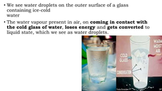 • We see water droplets on the outer surface of a glass
containing ice-cold
water
• The water vapour present in air, on coming in contact with
the cold glass of water, loses energy and gets converted to
liquid state, which we see as water droplets.
 