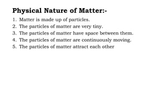 Physical Nature of Matter:-
1. Matter is made up of particles.
2. The particles of matter are very tiny.
3. The particles of matter have space between them.
4. The particles of matter are continuously moving.
5. The particles of matter attract each other
 