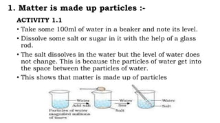 1. Matter is made up particles :-
ACTIVITY 1.1
• Take some 100ml of water in a beaker and note its level.
• Dissolve some salt or sugar in it with the help of a glass
rod.
• The salt dissolves in the water but the level of water does
not change. This is because the particles of water get into
the space between the particles of water.
• This shows that matter is made up of particles
 