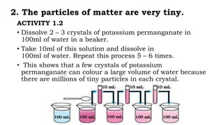 2. The particles of matter are very tiny.
ACTIVITY 1.2
• Dissolve 2 – 3 crystals of potassium permanganate in
100ml of water in a beaker.
• Take 10ml of this solution and dissolve in
100ml of water. Repeat this process 5 – 6 times.
• This shows that a few crystals of potassium
permanganate can colour a large volume of water because
there are millions of tiny particles in each crystal.
 
