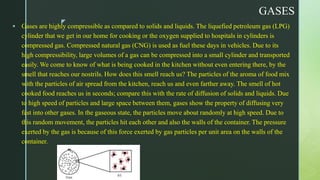 z
GASES
 Gases are highly compressible as compared to solids and liquids. The liquefied petroleum gas (LPG)
cylinder that we get in our home for cooking or the oxygen supplied to hospitals in cylinders is
compressed gas. Compressed natural gas (CNG) is used as fuel these days in vehicles. Due to its
high compressibility, large volumes of a gas can be compressed into a small cylinder and transported
easily. We come to know of what is being cooked in the kitchen without even entering there, by the
smell that reaches our nostrils. How does this smell reach us? The particles of the aroma of food mix
with the particles of air spread from the kitchen, reach us and even farther away. The smell of hot
cooked food reaches us in seconds; compare this with the rate of diffusion of solids and liquids. Due
to high speed of particles and large space between them, gases show the property of diffusing very
fast into other gases. In the gaseous state, the particles move about randomly at high speed. Due to
this random movement, the particles hit each other and also the walls of the container. The pressure
exerted by the gas is because of this force exerted by gas particles per unit area on the walls of the
container.
 