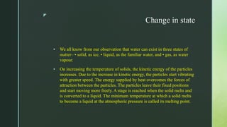z
Change in state
 We all know from our observation that water can exist in three states of
matter– • solid, as ice, • liquid, as the familiar water, and • gas, as water
vapour.
 On increasing the temperature of solids, the kinetic energy of the particles
increases. Due to the increase in kinetic energy, the particles start vibrating
with greater speed. The energy supplied by heat overcomes the forces of
attraction between the particles. The particles leave their fixed positions
and start moving more freely. A stage is reached when the solid melts and
is converted to a liquid. The minimum temperature at which a solid melts
to become a liquid at the atmospheric pressure is called its melting point.
 