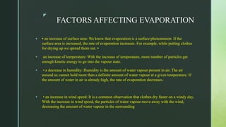 z
FACTORS AFFECTING EVAPORATION
 • an increase of surface area: We know that evaporation is a surface phenomenon. If the
surface area is increased, the rate of evaporation increases. For example, while putting clothes
for drying up we spread them out. •
 an increase of temperature: With the increase of temperature, more number of particles get
enough kinetic energy to go into the vapour state.
 • a decrease in humidity: Humidity is the amount of water vapour present in air. The air
around us cannot hold more than a definite amount of water vapour at a given temperature. If
the amount of water in air is already high, the rate of evaporation decreases.
 • an increase in wind speed: It is a common observation that clothes dry faster on a windy day.
With the increase in wind speed, the particles of water vapour move away with the wind,
decreasing the amount of water vapour in the surrounding
 