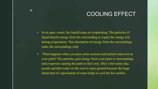 z
COOLING EFFECT
 In an open vessel, the liquid keeps on evaporating. The particles of
liquid absorb energy from the surrounding to regain the energy lost
during evaporation. This absorption of energy from the surroundings
make the surroundings cold.
 What happens when you pour some acetone (nail polish remover) on
your palm? The particles gain energy from your palm or surroundings
and evaporate causing the palm to feel cool. After a hot sunny day,
people sprinkle water on the roof or open ground because the large
latent heat of vaporisation of water helps to cool the hot surface.
 