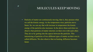 z
MOLECULES KEEP MOVING
 Particles of matter are continuously moving, that is, they possess what
we call the kinetic energy. As the temperature rises, particles move
faster. So, we can say that with increase in temperature the kinetic
energy of the particles also increases. In the above three activities we
observe that particles of matter intermix on their own with each other.
They do so by getting into the spaces between the particles. This
intermixing of particles of two different types of matter on their own is
called diffusion. We also observe that on heating, diffusion becomes
faster.
 