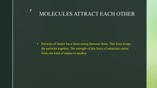 z
MOLECULES ATTRACT EACH OTHER
 Particles of matter have force acting between them. This force keeps
the particles together. The strength of this force of attraction varies
from one kind of matter to another.
 