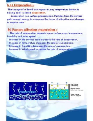 6 a) Evaporation :-
The change of a liquid into vapour at any temperature below its
boiling point is called evaporation.
Evaporation is a surface phenomenon. Particles from the surface
gain enough energy to overcome the forces of attraction and changes
to vapour state.
b) Factors affecting evaporation :-
The rate of evaporation depends upon surface area, temperature,
humidity and wind speed.
Increase in the surface area increases the rate of evaporation.
Increase in temperature increases the rate of evaporation.
Increase in humidity decreases the rate of evaporation.
Increase in wind speed increases the rate of evaporation.
 