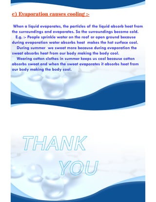 c) Evaporation causes cooling :-
When a liquid evaporates, the particles of the liquid absorb heat from
the surroundings and evaporates. So the surroundings become cold.
E.g. :- People sprinkle water on the roof or open ground because
during evaporation water absorbs heat makes the hot surface cool.
During summer we sweat more because during evaporation the
sweat absorbs heat from our body making the body cool.
Wearing cotton clothes in summer keeps us cool because cotton
absorbs sweat and when the sweat evaporates it absorbs heat from
our body making the body cool.
 