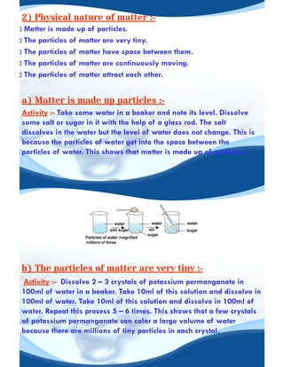 2) Physical nature of matter :-
Matter is made up of particles.
The particles of matter are very tiny.
The particles of matter have space between them.
The particles of matter are continuously moving.
The particles of matter attract each other.
a) Matter is made up particles :-
Activity :- Take some water in a beaker and note its level. Dissolve
some salt or sugar in it with the help of a glass rod. The salt
dissolves in the water but the level of water does not change. This is
because the particles of water get into the space between the
particles of water. This shows that matter is made up of particles.
b) The particles of matter are very tiny :-
Activity :- Dissolve 2 – 3 crystals of potassium permanganate in
100ml of water in a beaker. Take 10ml of this solution and dissolve in
100ml of water. Take 10ml of this solution and dissolve in 100ml of
water. Repeat this process 5 – 6 times. This shows that a few crystals
of potassium permanganate can color a large volume of water
because there are millions of tiny particles in each crystal.
 