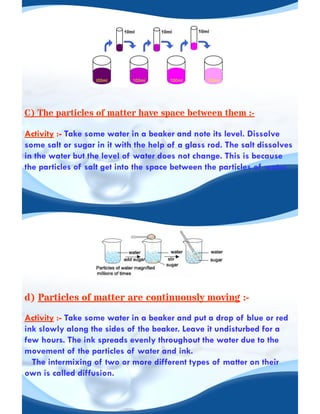 C) The particles of matter have space between them :-
Activity :- Take some water in a beaker and note its level. Dissolve
some salt or sugar in it with the help of a glass rod. The salt dissolves
in the water but the level of water does not change. This is because
the particles of salt get into the space between the particles of water.
d) Particles of matter are continuously moving :-
Activity :- Take some water in a beaker and put a drop of blue or red
ink slowly along the sides of the beaker. Leave it undisturbed for a
few hours. The ink spreads evenly throughout the water due to the
movement of the particles of water and ink.
The intermixing of two or more different types of matter on their
own is called diffusion.
 