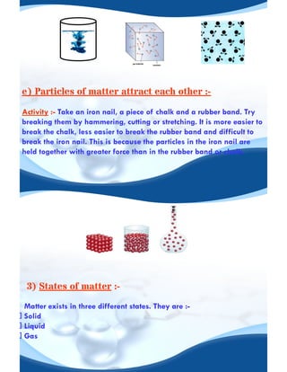 e) Particles of matter attract each other :-
Activity :- Take an iron nail, a piece of chalk and a rubber band. Try
breaking them by hammering, cutting or stretching. It is more easier to
break the chalk, less easier to break the rubber band and difficult to
break the iron nail. This is because the particles in the iron nail are
held together with greater force than in the rubber band or chalk.
3) States of matter :-
Matter exists in three different states. They are :-
Solid
Liquid
Gas
 